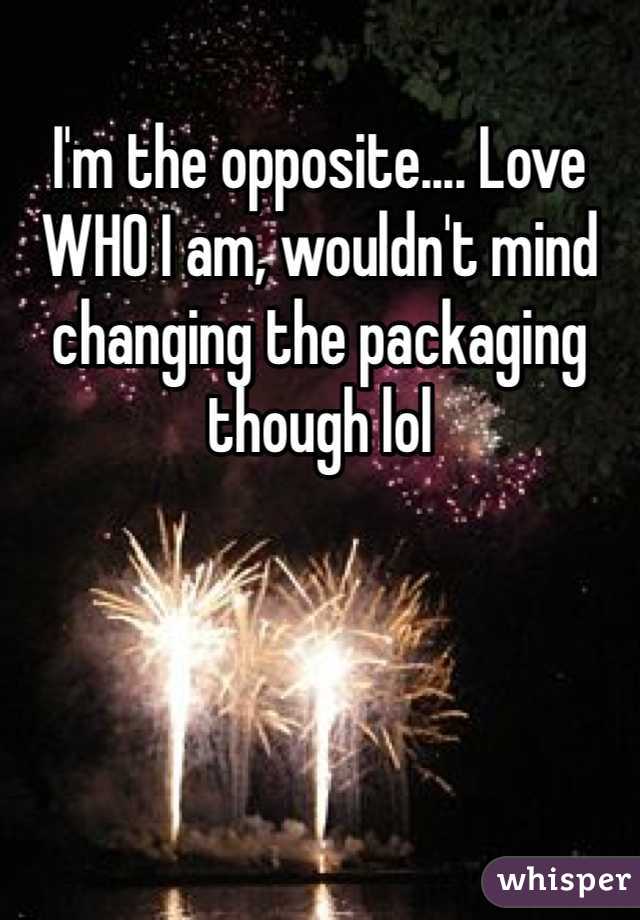 I'm the opposite.... Love WHO I am, wouldn't mind changing the packaging though lol