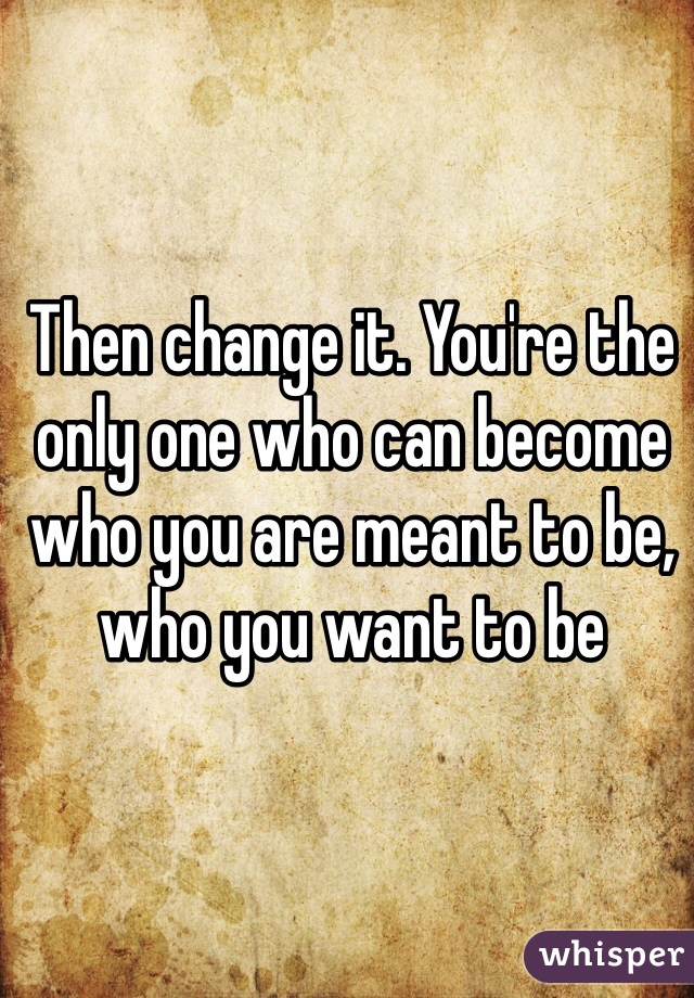 Then change it. You're the only one who can become who you are meant to be, who you want to be 