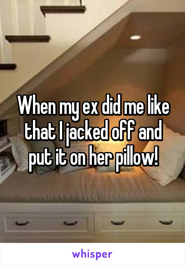 When my ex did me like that I jacked off and put it on her pillow!