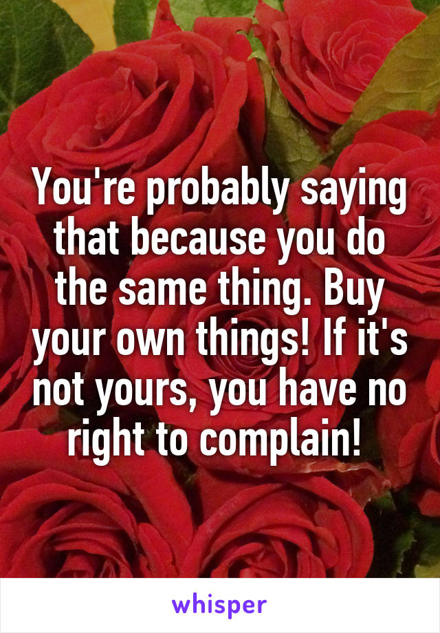 You're probably saying that because you do the same thing. Buy your own things! If it's not yours, you have no right to complain! 