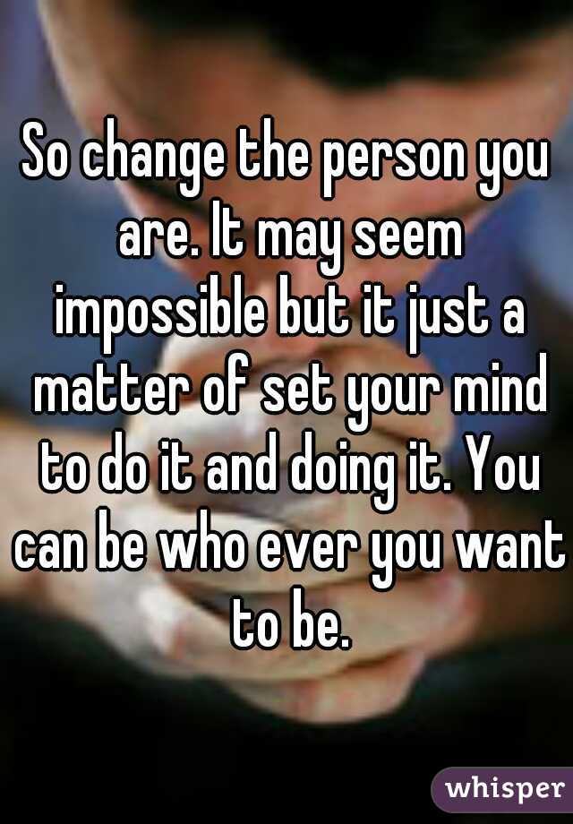 So change the person you are. It may seem impossible but it just a matter of set your mind to do it and doing it. You can be who ever you want to be.