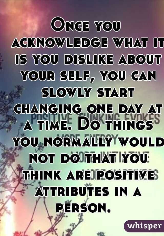 Once you acknowledge what it is you dislike about your self, you can slowly start changing one day at a time. Do things you normally would not do that you think are positive attributes in a person.  