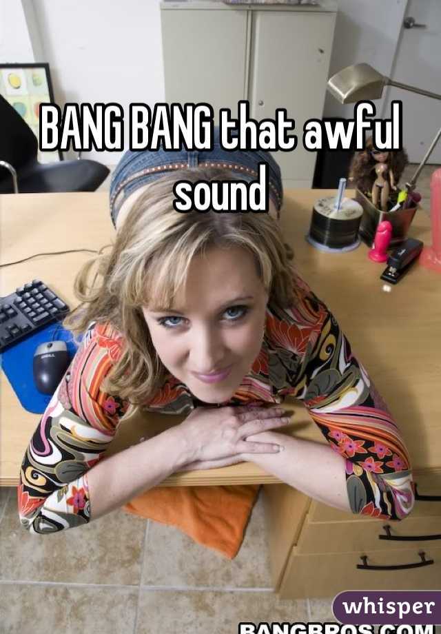 BANG BANG that awful sound