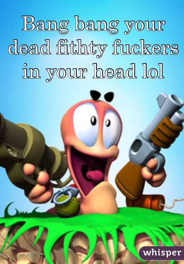 Bang bang your dead fithty fuckers in your head lol 
 