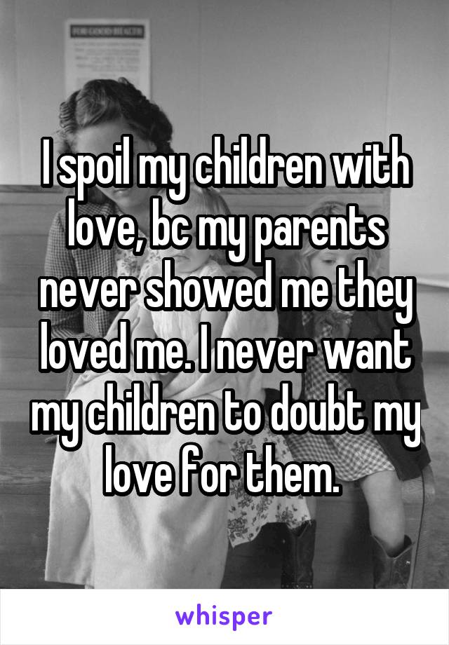 I spoil my children with love, bc my parents never showed me they loved me. I never want my children to doubt my love for them. 