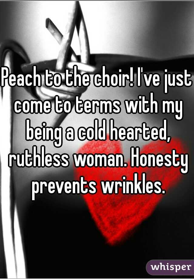 Peach to the choir! I've just come to terms with my being a cold hearted, ruthless woman. Honesty prevents wrinkles.