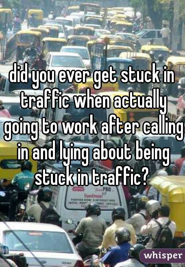 did you ever get stuck in traffic when actually going to work after calling in and lying about being stuck in traffic? 