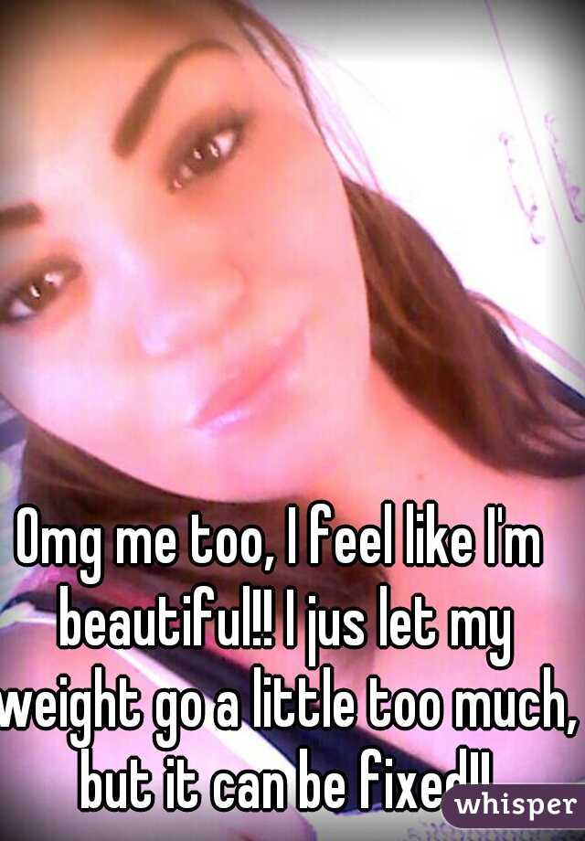Omg me too, I feel like I'm beautiful!! I jus let my weight go a little too much, but it can be fixed!!