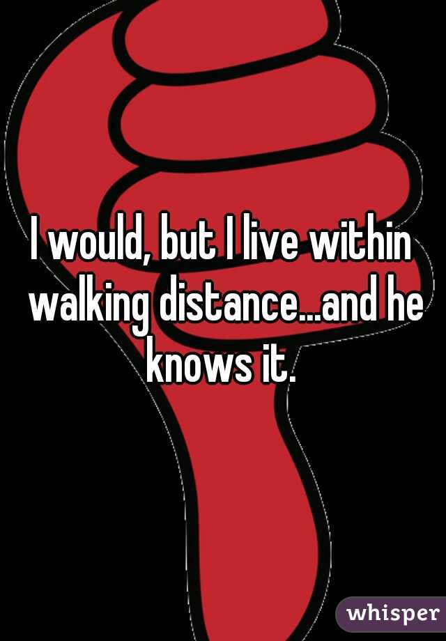 I would, but I live within walking distance...and he knows it. 