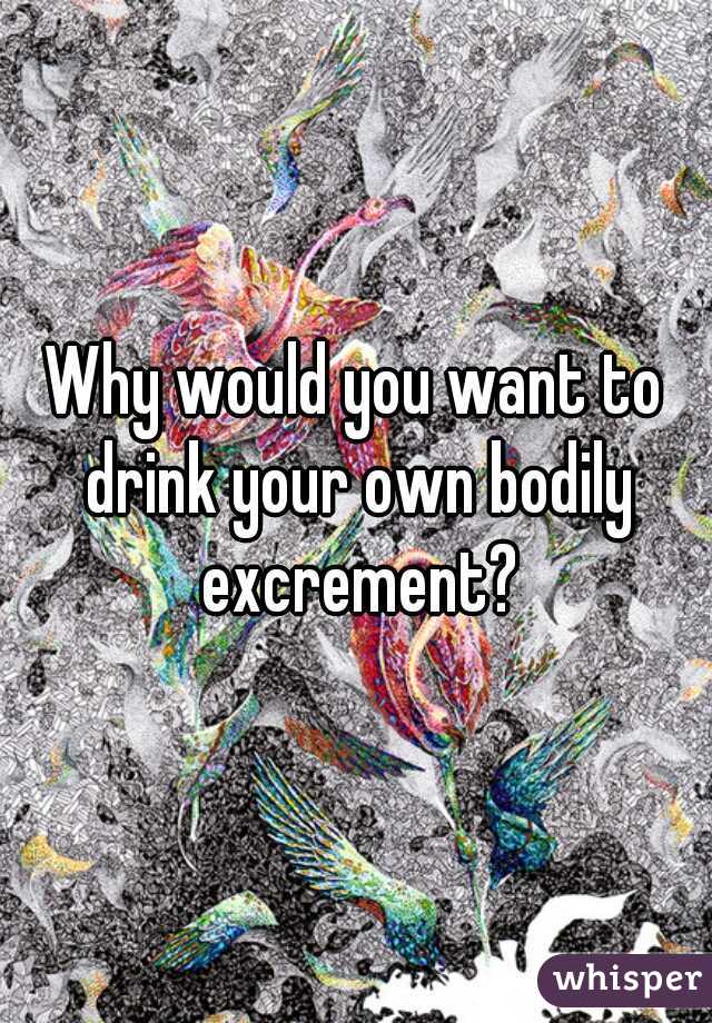 Why would you want to drink your own bodily excrement?