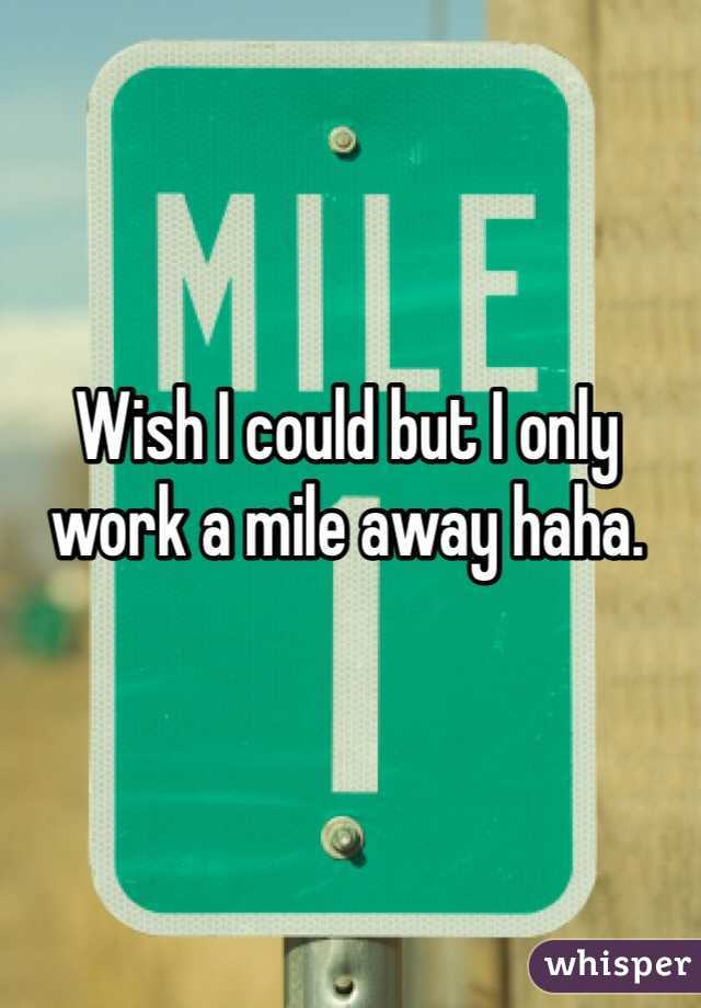 Wish I could but I only work a mile away haha.