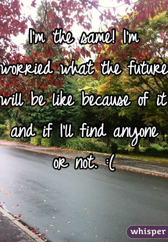 I'm the same! I'm worried what the future will be like because of it and if I'll find anyone or not. :(