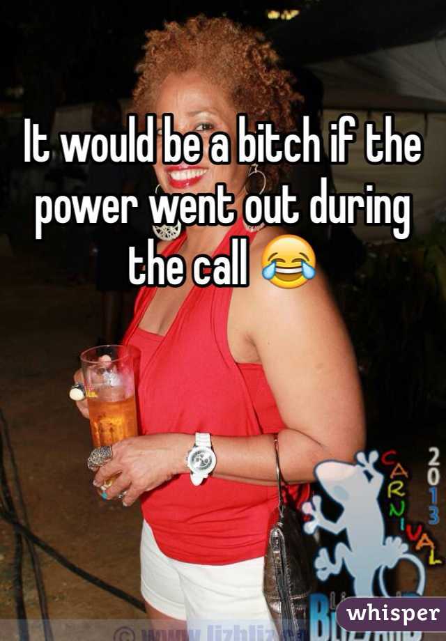 It would be a bitch if the power went out during the call 😂