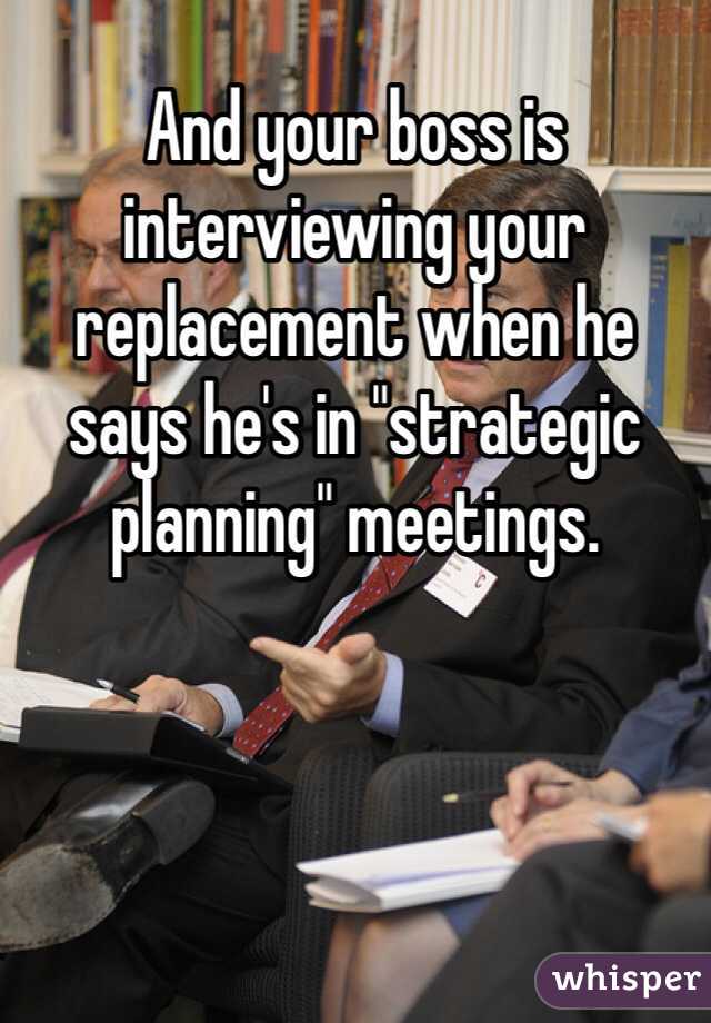 And your boss is interviewing your replacement when he says he's in "strategic planning" meetings.