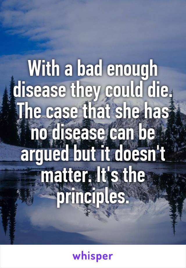 With a bad enough disease they could die. The case that she has no disease can be argued but it doesn't matter. It's the principles.