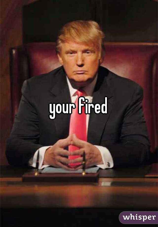 your fired
