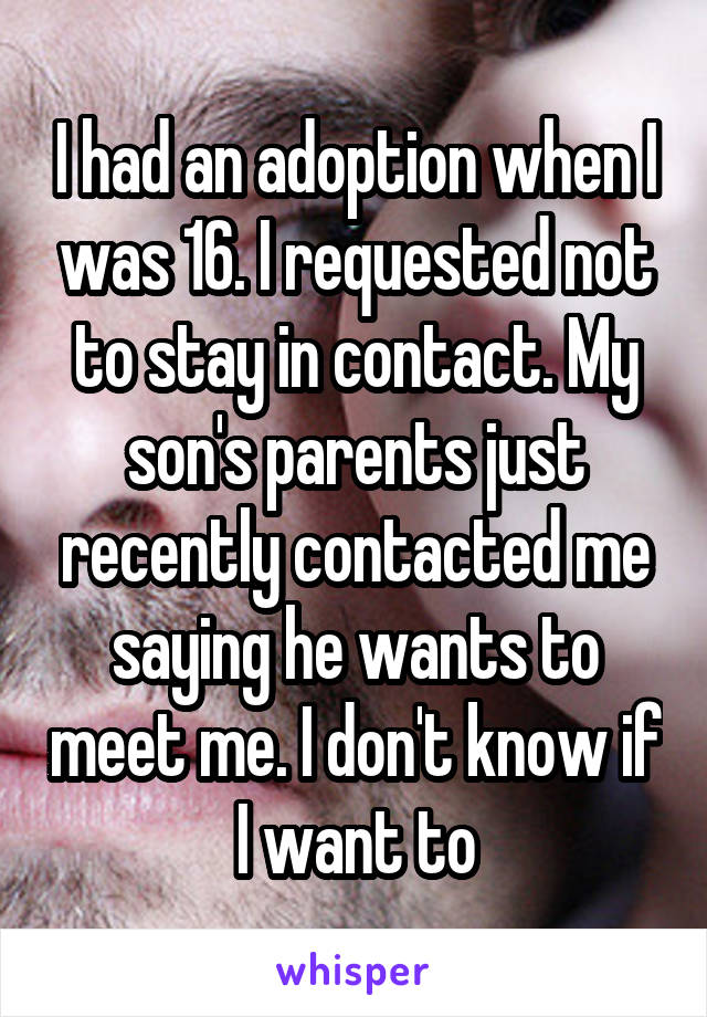 I had an adoption when I was 16. I requested not to stay in contact. My son's parents just recently contacted me saying he wants to meet me. I don't know if I want to