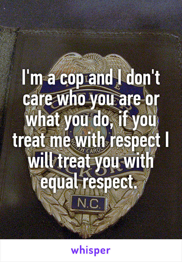 I'm a cop and I don't care who you are or what you do, if you treat me with respect I will treat you with equal respect. 