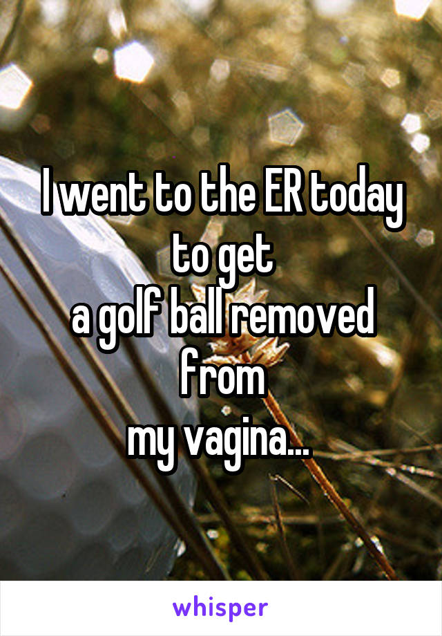 I went to the ER today to get
a golf ball removed from
my vagina... 
