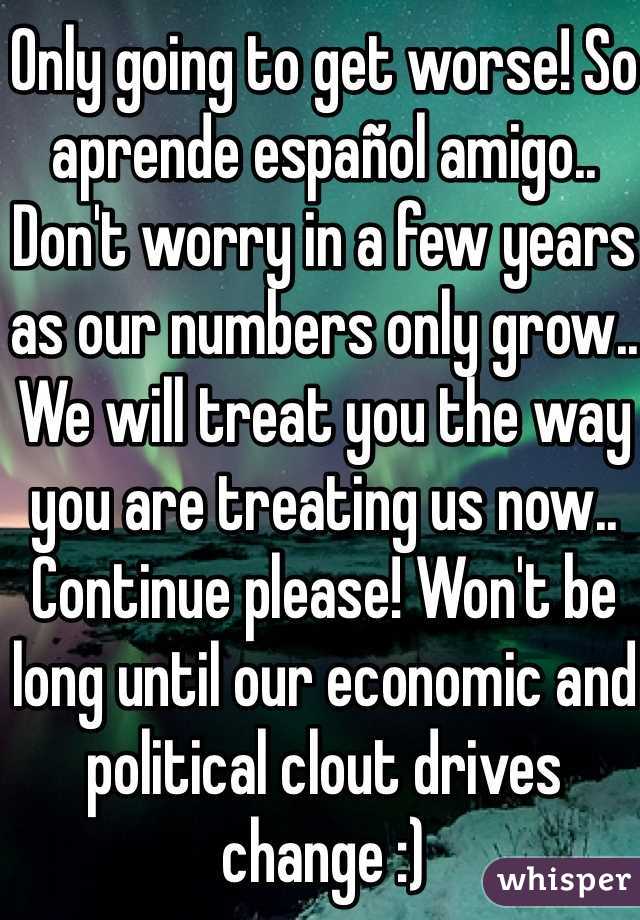 Only going to get worse! So aprende español amigo.. Don't worry in a few years as our numbers only grow.. We will treat you the way you are treating us now.. Continue please! Won't be long until our economic and political clout drives change :) 