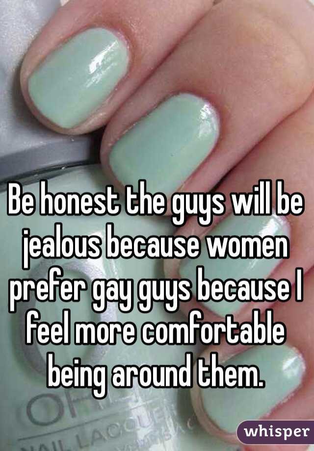 Be honest the guys will be jealous because women prefer gay guys because I feel more comfortable being around them.