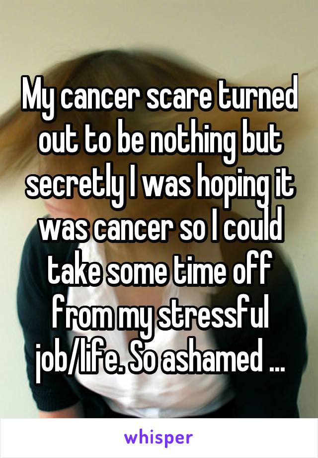 My cancer scare turned out to be nothing but secretly I was hoping it was cancer so I could take some time off from my stressful job/life. So ashamed ...