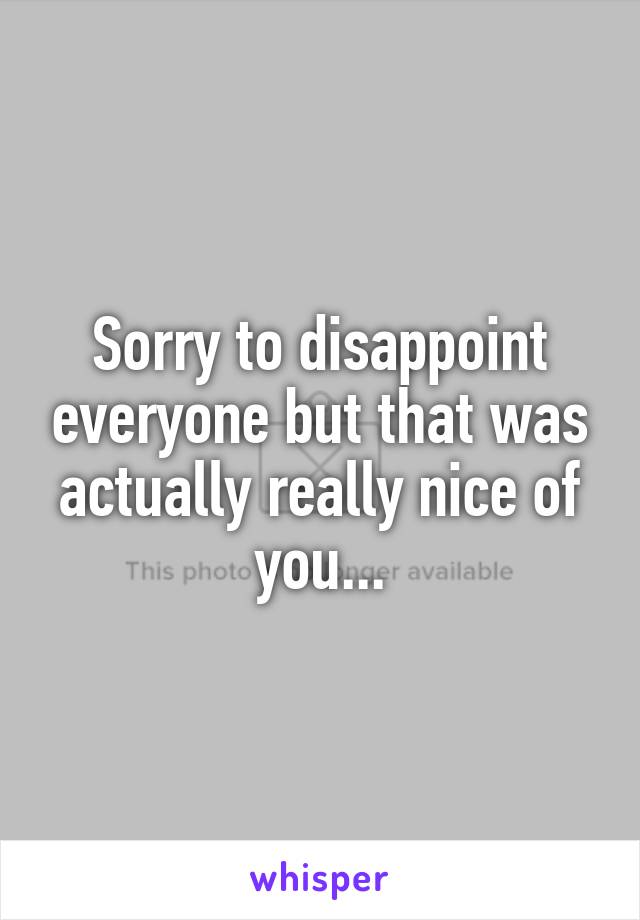 Sorry to disappoint everyone but that was actually really nice of you...