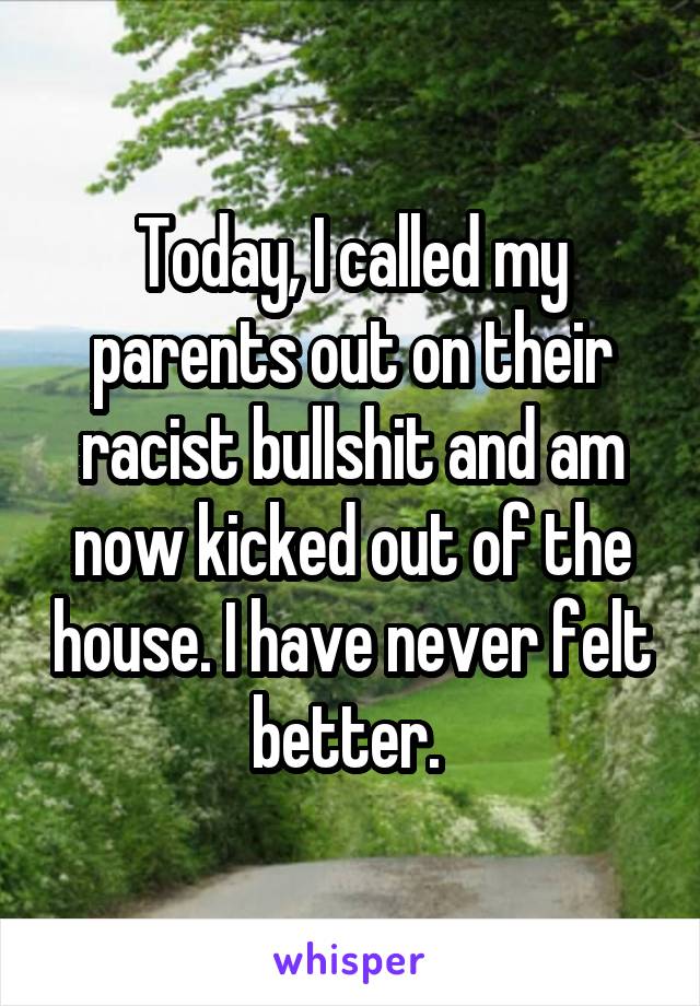 Today, I called my parents out on their racist bullshit and am now kicked out of the house. I have never felt better. 