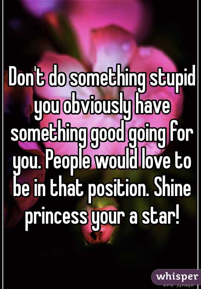 Don't do something stupid you obviously have something good going for you. People would love to be in that position. Shine princess your a star!