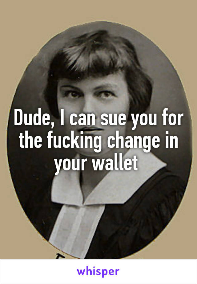 Dude, I can sue you for the fucking change in your wallet 