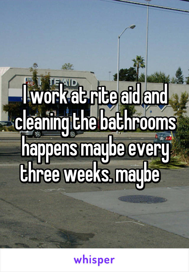 I work at rite aid and cleaning the bathrooms happens maybe every three weeks. maybe   