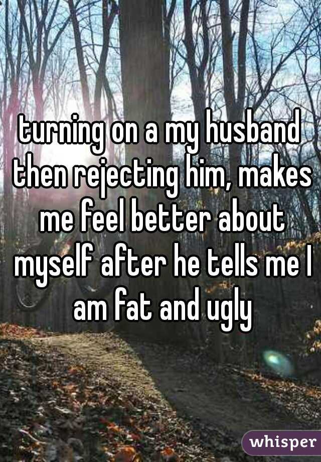 turning on a my husband then rejecting him, makes me feel better about myself after he tells me I am fat and ugly