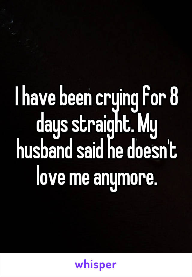 I have been crying for 8 days straight. My husband said he doesn't love me anymore.