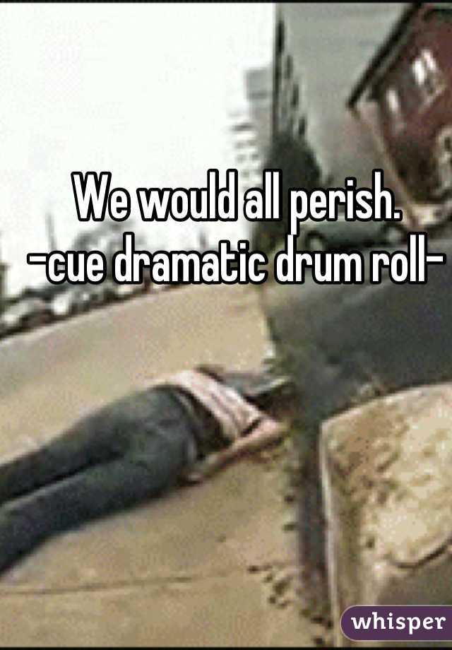 We would all perish. 
-cue dramatic drum roll-