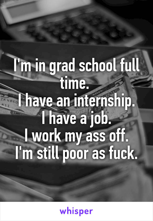 I'm in grad school full time. 
I have an internship.
I have a job.
I work my ass off.
I'm still poor as fuck.