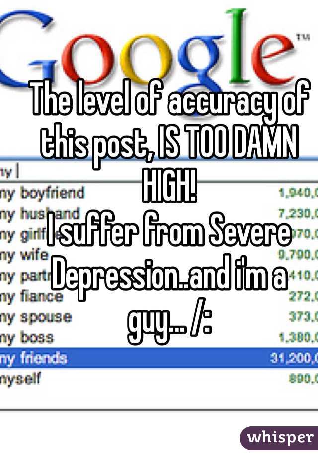 The level of accuracy of this post, IS TOO DAMN HIGH! 
I suffer from Severe Depression..and i'm a guy... /: 