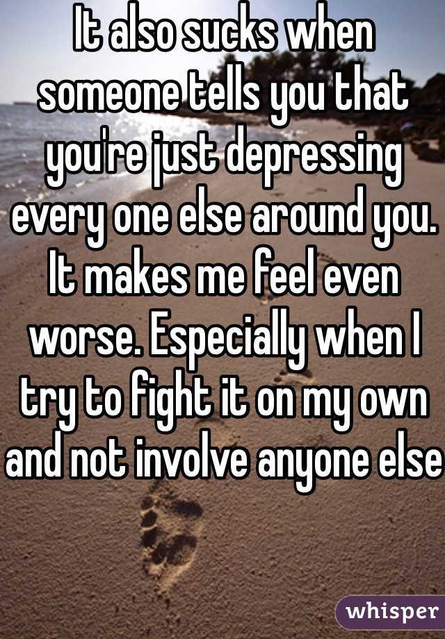 It also sucks when someone tells you that you're just depressing every one else around you. It makes me feel even worse. Especially when I try to fight it on my own and not involve anyone else
