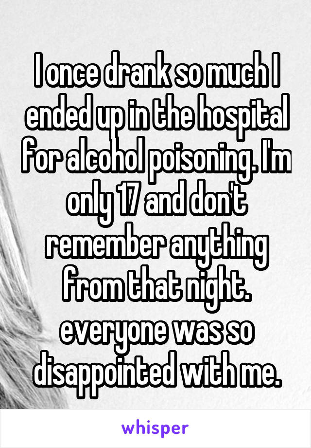 I once drank so much I ended up in the hospital for alcohol poisoning. I'm only 17 and don't remember anything from that night. everyone was so disappointed with me.