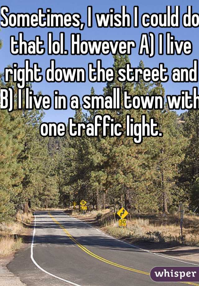 Sometimes, I wish I could do that lol. However A) I live right down the street and B) I live in a small town with one traffic light.