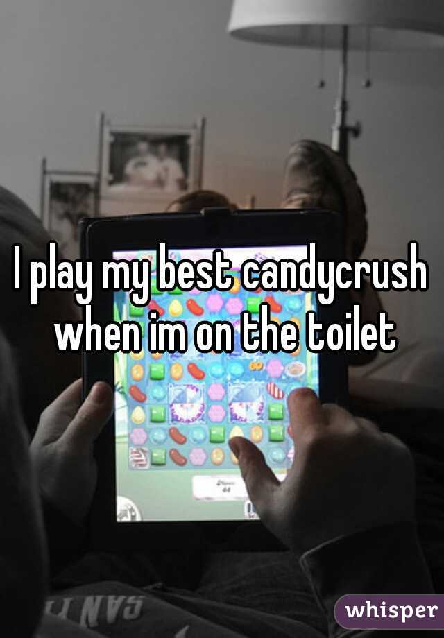 I play my best candycrush when im on the toilet