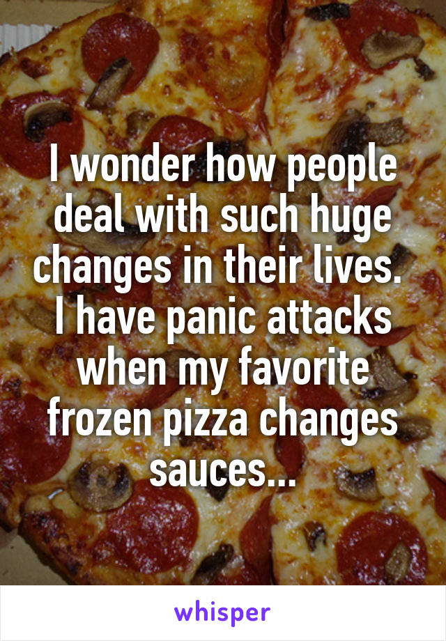 I wonder how people deal with such huge changes in their lives. 
I have panic attacks when my favorite frozen pizza changes sauces...