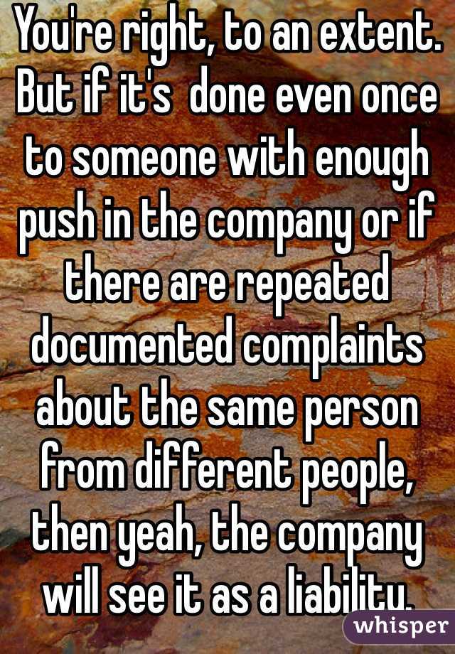 You're right, to an extent. But if it's  done even once to someone with enough push in the company or if there are repeated documented complaints about the same person from different people, then yeah, the company will see it as a liability.