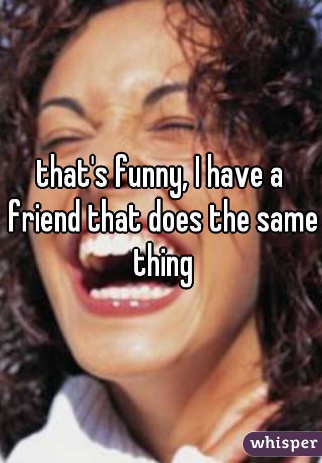 that's funny, I have a friend that does the same thing