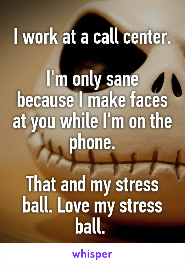 I work at a call center.

I'm only sane because I make faces at you while I'm on the phone.

That and my stress ball. Love my stress ball. 