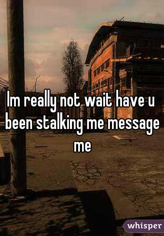 Im really not wait have u been stalking me message me