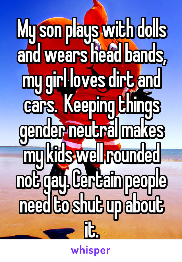 My son plays with dolls and wears head bands, my girl loves dirt and cars.  Keeping things gender neutral makes my kids well rounded not gay. Certain people need to shut up about it.