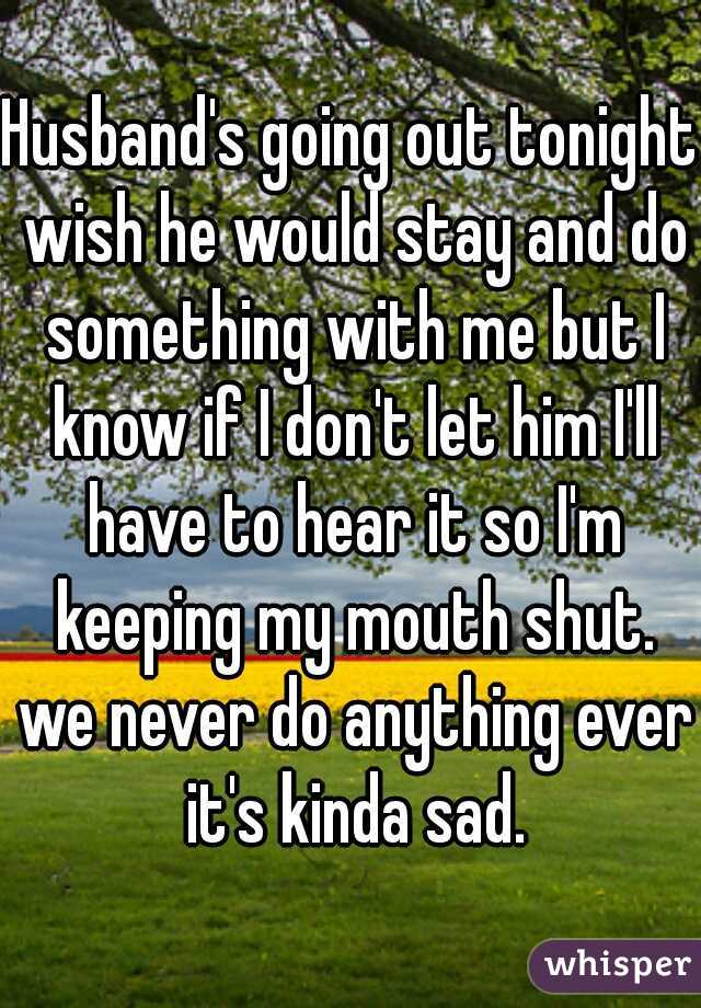 Husband's going out tonight wish he would stay and do something with me but I know if I don't let him I'll have to hear it so I'm keeping my mouth shut. we never do anything ever it's kinda sad.