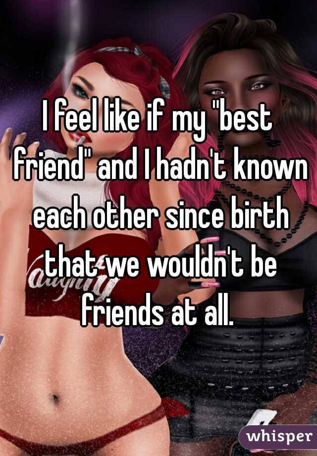 I feel like if my "best friend" and I hadn't known each other since birth that we wouldn't be friends at all. 