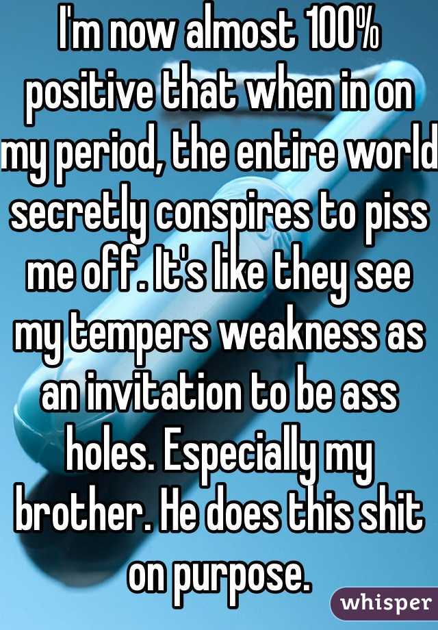 I'm now almost 100% positive that when in on my period, the entire world secretly conspires to piss me off. It's like they see my tempers weakness as an invitation to be ass holes. Especially my brother. He does this shit on purpose.