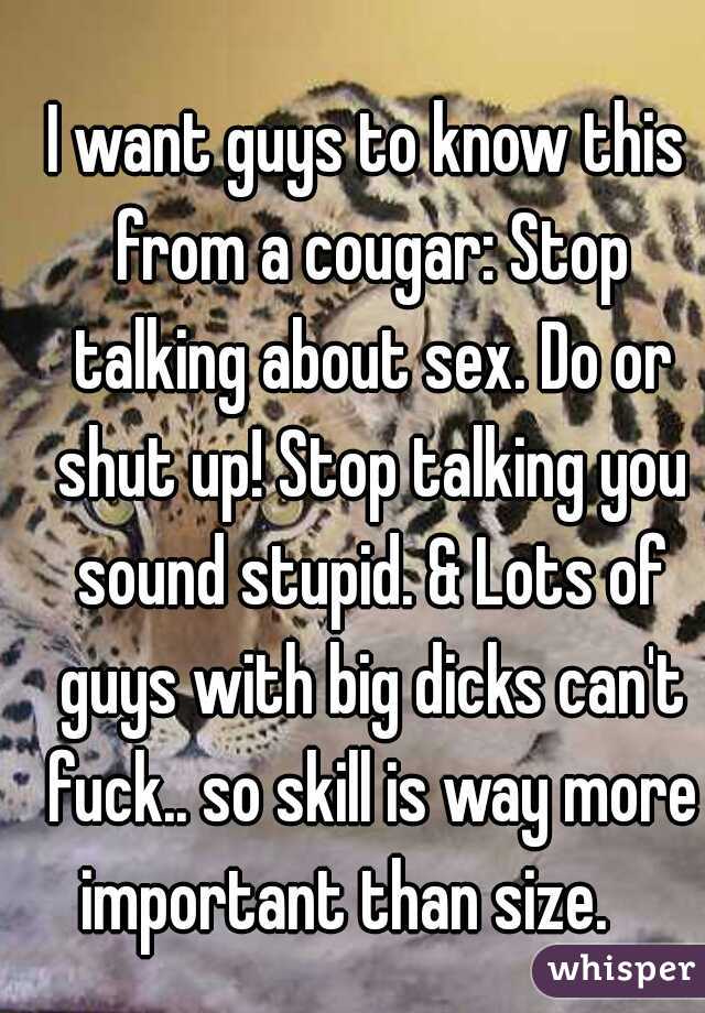 I want guys to know this from a cougar: Stop talking about sex. Do or shut up! Stop talking you sound stupid. & Lots of guys with big dicks can't fuck.. so skill is way more important than size.    